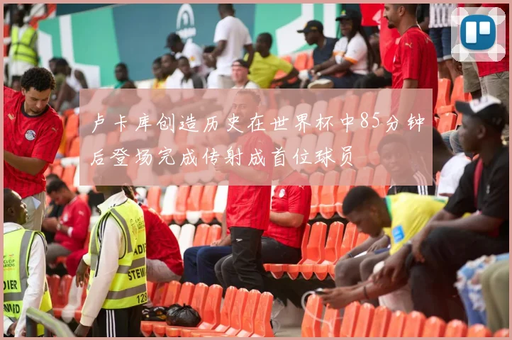 卢卡库创造历史在世界杯中85分钟后登场完成传射成首位球员