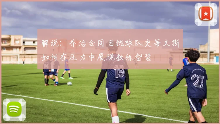 解说：乔治合同困扰球队史蒂文斯如何在压力中展现教练智慧