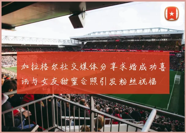 加拉格尔社交媒体分享求婚成功喜讯与女友甜蜜合照引发粉丝祝福