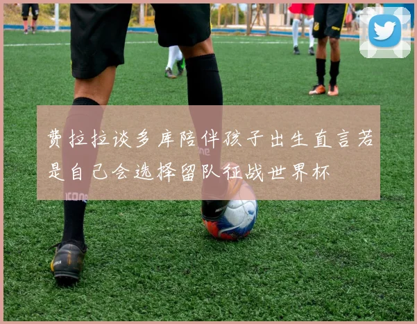 费拉拉谈多库陪伴孩子出生直言若是自己会选择留队征战世界杯
