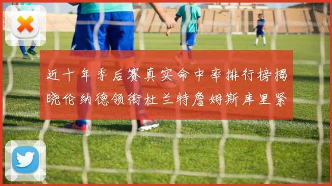 近十年季后赛真实命中率排行榜揭晓伦纳德领衔杜兰特詹姆斯库里紧随其后