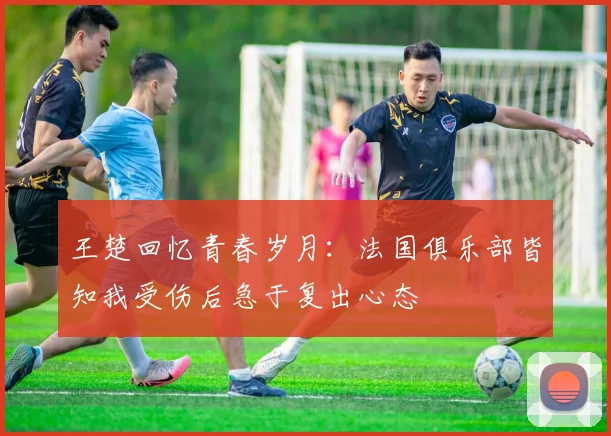 王楚回忆青春岁月：法国俱乐部皆知我受伤后急于复出心态
